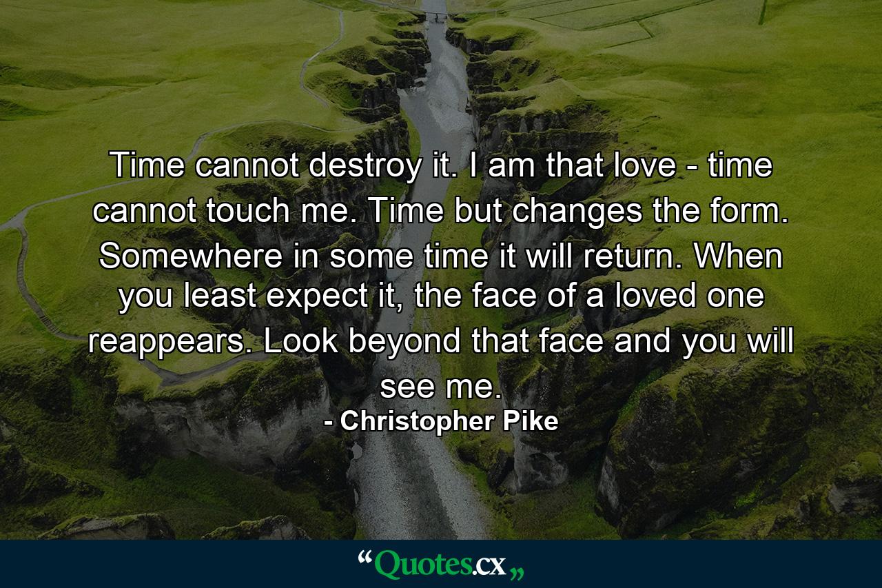 Time cannot destroy it. I am that love - time cannot touch me. Time but changes the form. Somewhere in some time it will return. When you least expect it, the face of a loved one reappears. Look beyond that face and you will see me. - Quote by Christopher Pike