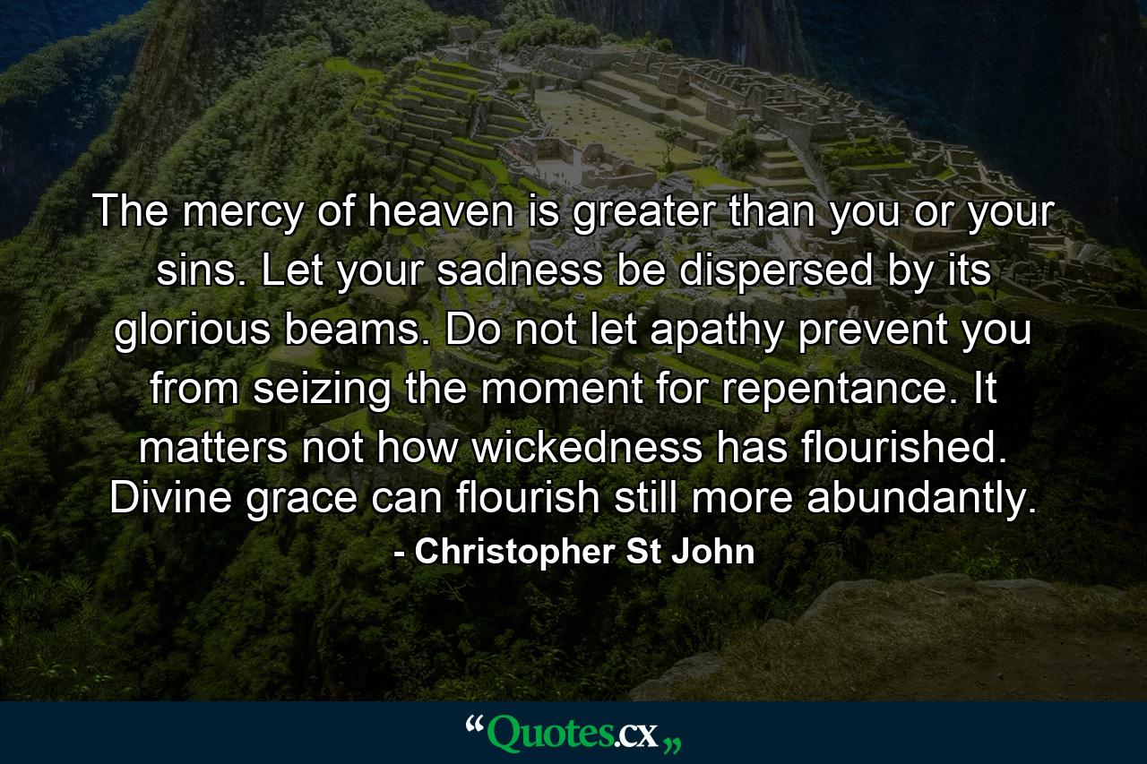 The mercy of heaven is greater than you or your sins. Let your sadness be dispersed by its glorious beams. Do not let apathy prevent you from seizing the moment for repentance. It matters not how wickedness has flourished. Divine grace can flourish still more abundantly. - Quote by Christopher St John