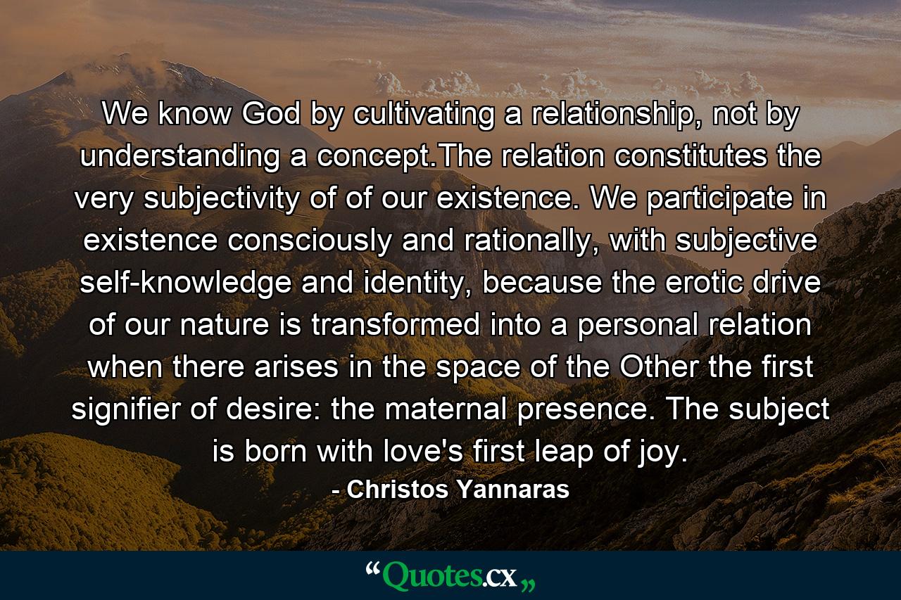 We know God by cultivating a relationship, not by understanding a concept.The relation constitutes the very subjectivity of of our existence. We participate in existence consciously and rationally, with subjective self-knowledge and identity, because the erotic drive of our nature is transformed into a personal relation when there arises in the space of the Other the first signifier of desire: the maternal presence. The subject is born with love's first leap of joy. - Quote by Christos Yannaras