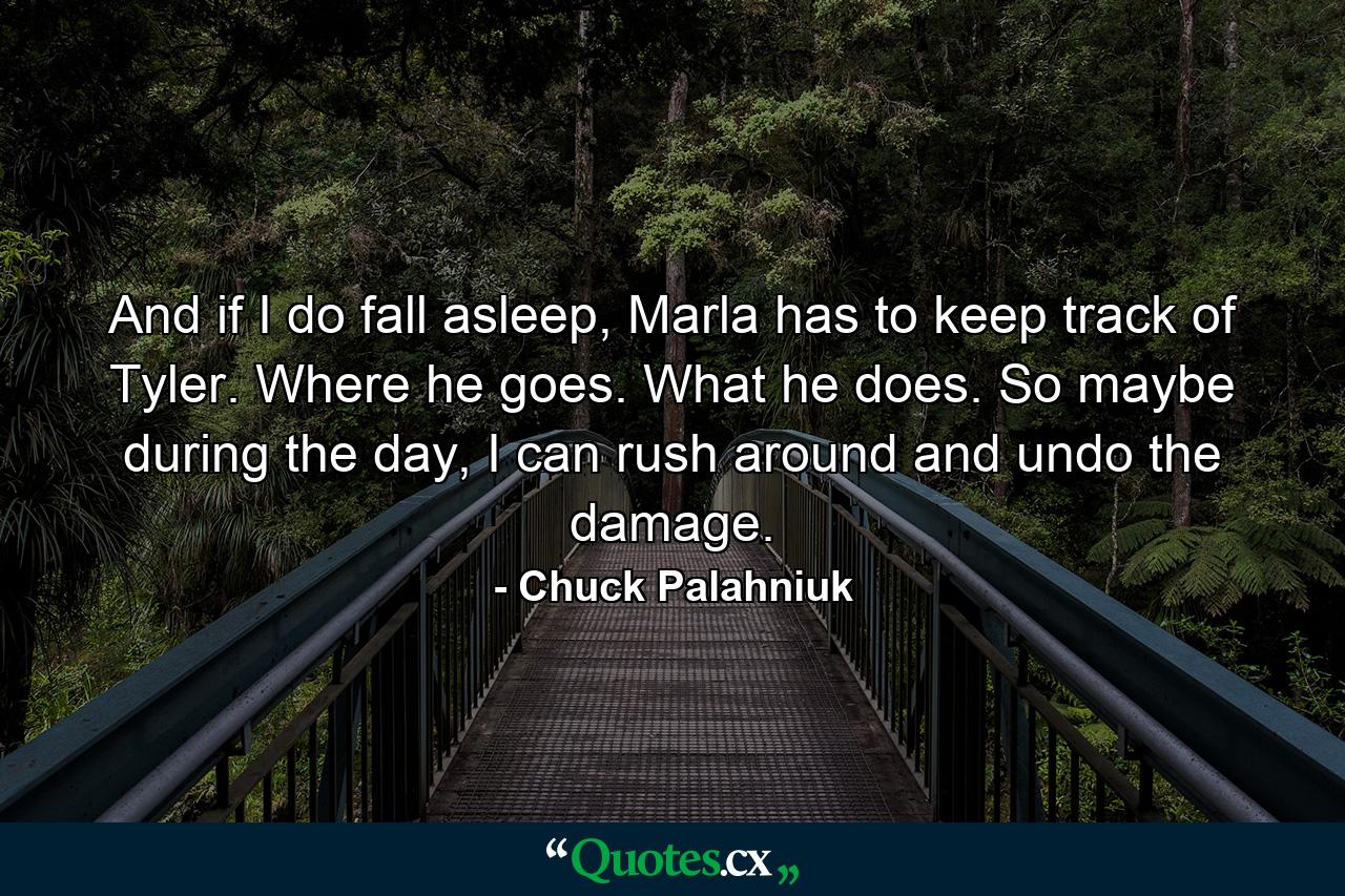 And if I do fall asleep, Marla has to keep track of Tyler. Where he goes. What he does. So maybe during the day, I can rush around and undo the damage. - Quote by Chuck Palahniuk