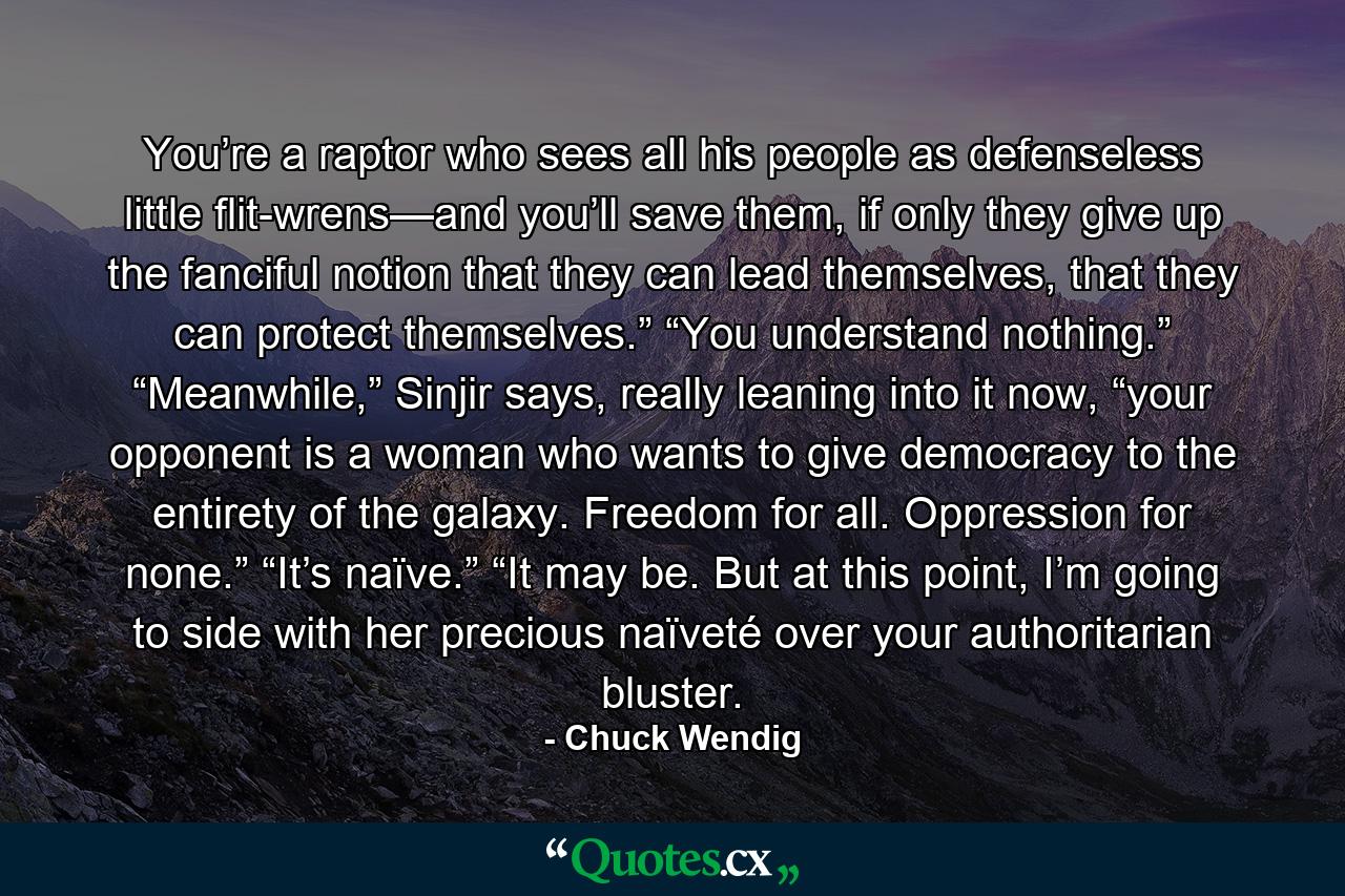 You’re a raptor who sees all his people as defenseless little flit-wrens—and you’ll save them, if only they give up the fanciful notion that they can lead themselves, that they can protect themselves.” “You understand nothing.” “Meanwhile,” Sinjir says, really leaning into it now, “your opponent is a woman who wants to give democracy to the entirety of the galaxy. Freedom for all. Oppression for none.” “It’s naïve.” “It may be. But at this point, I’m going to side with her precious naïveté over your authoritarian bluster. - Quote by Chuck Wendig