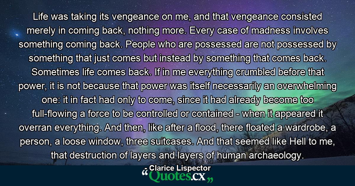 Life was taking its vengeance on me, and that vengeance consisted merely in coming back, nothing more. Every case of madness involves something coming back. People who are possessed are not possessed by something that just comes but instead by something that comes back. Sometimes life comes back. If in me everything crumbled before that power, it is not because that power was itself necessarily an overwhelming one: it in fact had only to come, since it had already become too full-flowing a force to be controlled or contained - when it appeared it overran everything. And then, like after a flood, there floated a wardrobe, a person, a loose window, three suitcases. And that seemed like Hell to me, that destruction of layers and layers of human archaeology. - Quote by Clarice Lispector