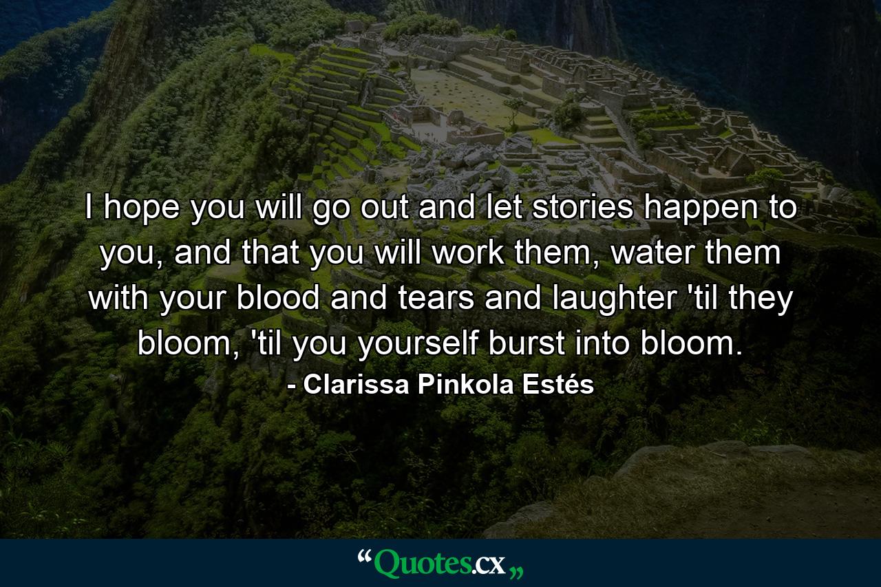 I hope you will go out and let stories happen to you, and that you will work them, water them with your blood and tears and laughter 'til they bloom, 'til you yourself burst into bloom. - Quote by Clarissa Pinkola Estés