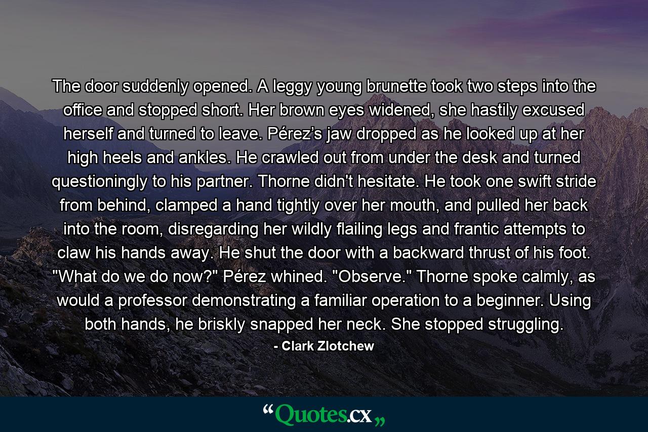 The door suddenly opened. A leggy young brunette took two steps into the office and stopped short. Her brown eyes widened, she hastily excused herself and turned to leave. Pérez’s jaw dropped as he looked up at her high heels and ankles. He crawled out from under the desk and turned questioningly to his partner. Thorne didn't hesitate. He took one swift stride from behind, clamped a hand tightly over her mouth, and pulled her back into the room, disregarding her wildly flailing legs and frantic attempts to claw his hands away. He shut the door with a backward thrust of his foot. 