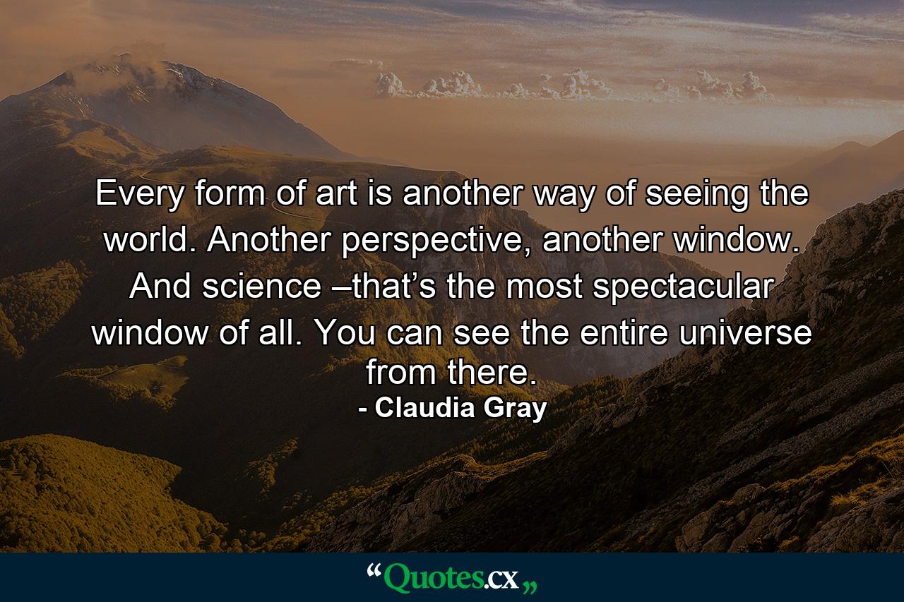 Every form of art is another way of seeing the world. Another perspective, another window. And science –that’s the most spectacular window of all. You can see the entire universe from there. - Quote by Claudia Gray