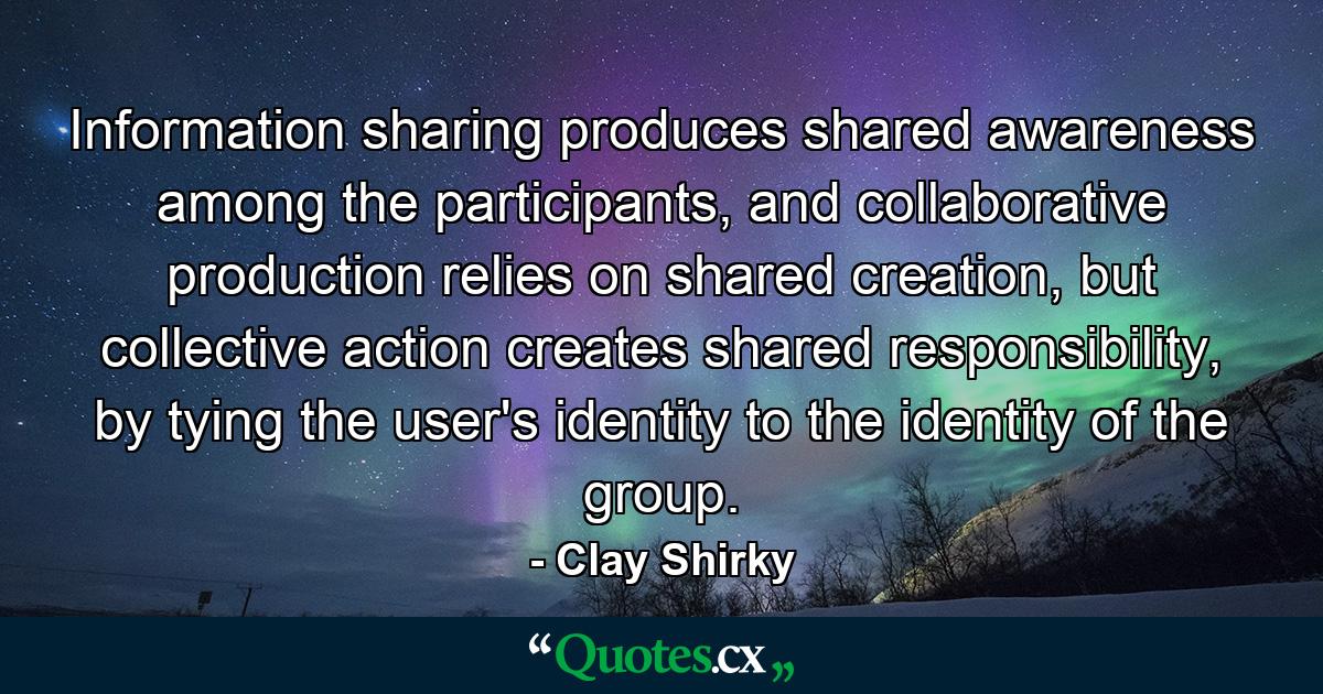 Information sharing produces shared awareness among the participants, and collaborative production relies on shared creation, but collective action creates shared responsibility, by tying the user's identity to the identity of the group. - Quote by Clay Shirky