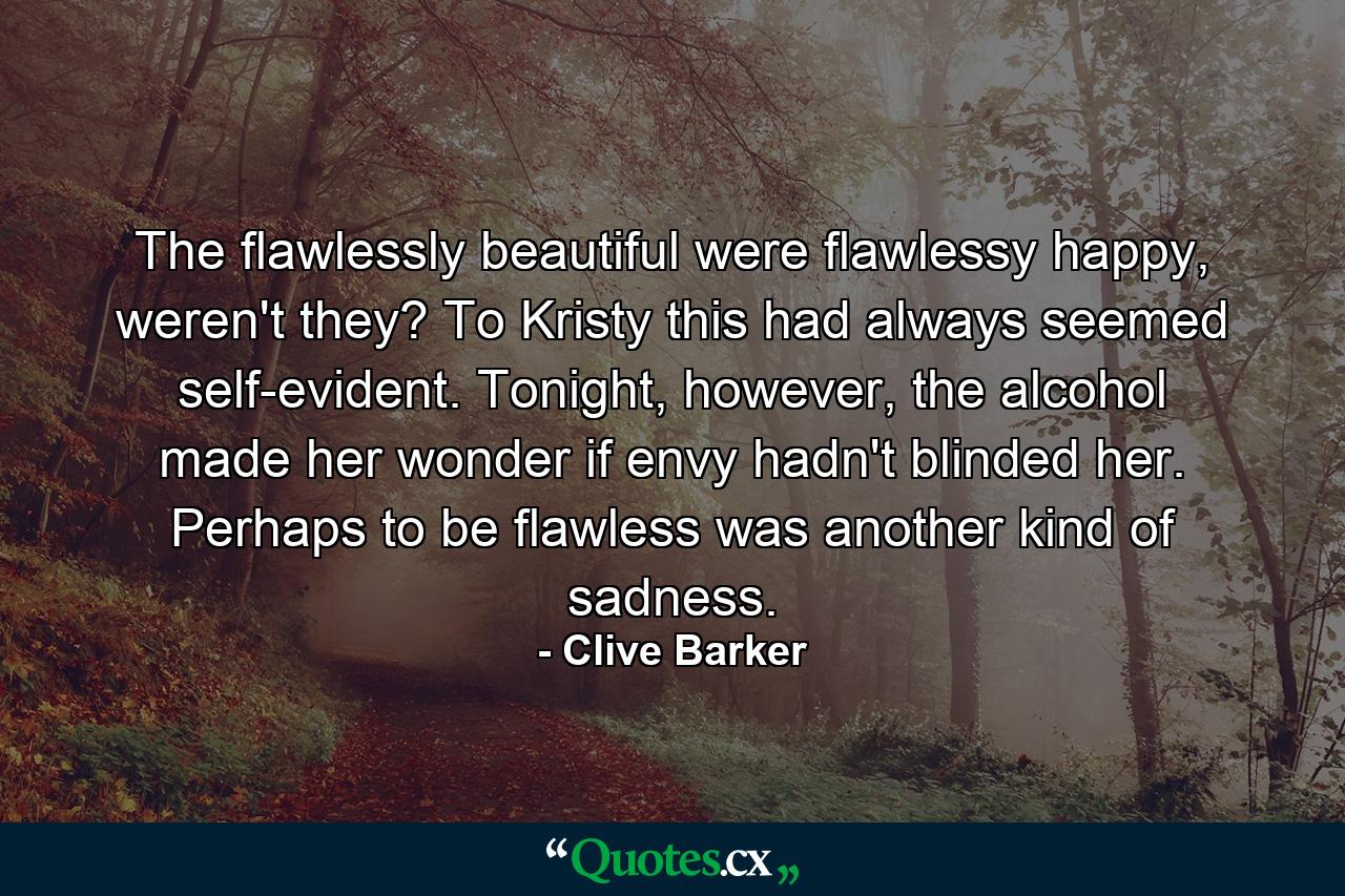 The flawlessly beautiful were flawlessy happy, weren't they? To Kristy this had always seemed self-evident. Tonight, however, the alcohol made her wonder if envy hadn't blinded her. Perhaps to be flawless was another kind of sadness. - Quote by Clive Barker