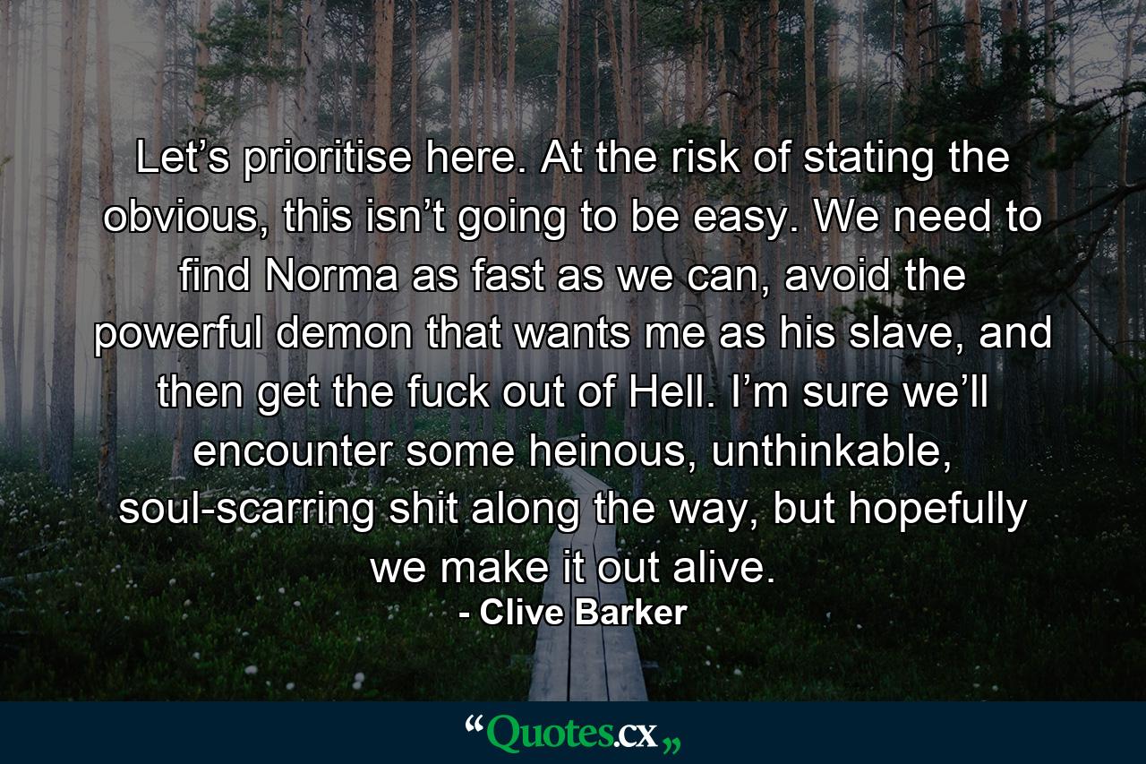 Let’s prioritise here. At the risk of stating the obvious, this isn’t going to be easy. We need to find Norma as fast as we can, avoid the powerful demon that wants me as his slave, and then get the fuck out of Hell. I’m sure we’ll encounter some heinous, unthinkable, soul-scarring shit along the way, but hopefully we make it out alive. - Quote by Clive Barker