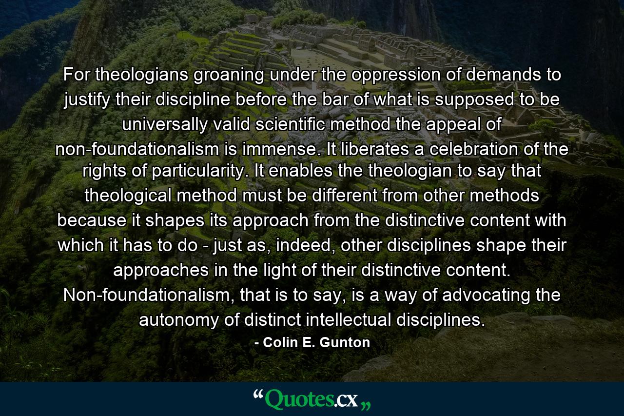 For theologians groaning under the oppression of demands to justify their discipline before the bar of what is supposed to be universally valid scientific method the appeal of non-foundationalism is immense. It liberates a celebration of the rights of particularity. It enables the theologian to say that theological method must be different from other methods because it shapes its approach from the distinctive content with which it has to do - just as, indeed, other disciplines shape their approaches in the light of their distinctive content. Non-foundationalism, that is to say, is a way of advocating the autonomy of distinct intellectual disciplines. - Quote by Colin E. Gunton