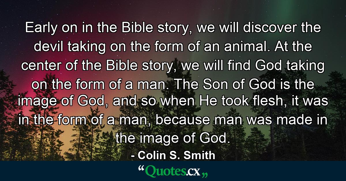 Early on in the Bible story, we will discover the devil taking on the form of an animal. At the center of the Bible story, we will find God taking on the form of a man. The Son of God is the image of God, and so when He took flesh, it was in the form of a man, because man was made in the image of God. - Quote by Colin S. Smith