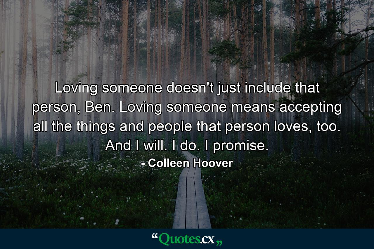 Loving someone doesn't just include that person, Ben. Loving someone means accepting all the things and people that person loves, too. And I will. I do. I promise. - Quote by Colleen Hoover