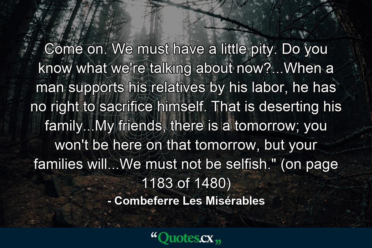 Come on. We must have a little pity. Do you know what we're talking about now?...When a man supports his relatives by his labor, he has no right to sacrifice himself. That is deserting his family...My friends, there is a tomorrow; you won't be here on that tomorrow, but your families will...We must not be selfish.