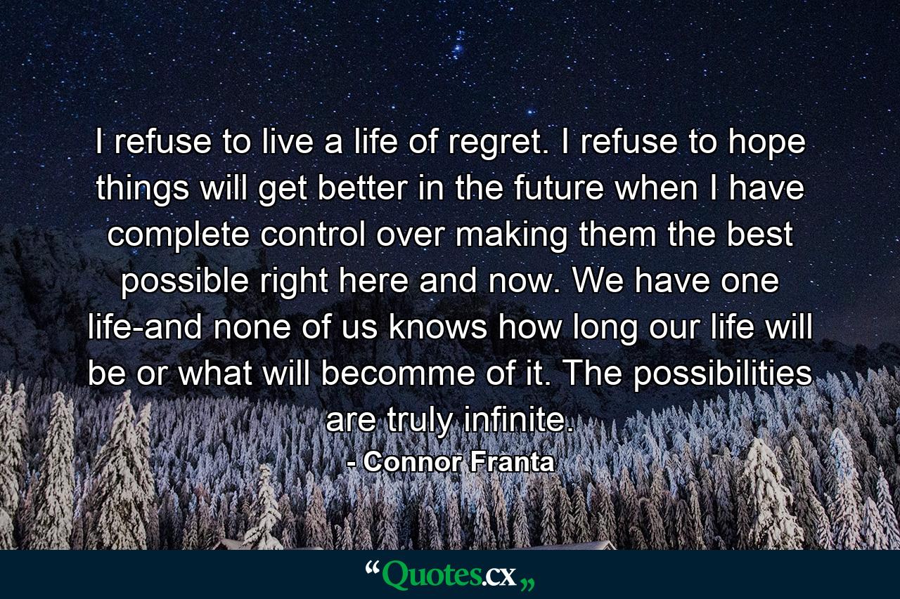 I refuse to live a life of regret. I refuse to hope things will get better in the future when I have complete control over making them the best possible right here and now. We have one life-and none of us knows how long our life will be or what will becomme of it. The possibilities are truly infinite. - Quote by Connor Franta