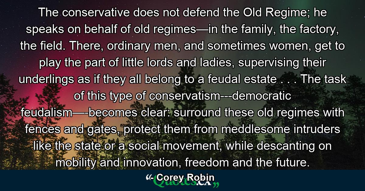 The conservative does not defend the Old Regime; he speaks on behalf of old regimes—in the family, the factory, the field. There, ordinary men, and sometimes women, get to play the part of little lords and ladies, supervising their underlings as if they all belong to a feudal estate . . . The task of this type of conservatism---democratic feudalism—-becomes clear: surround these old regimes with fences and gates, protect them from meddlesome intruders like the state or a social movement, while descanting on mobility and innovation, freedom and the future. - Quote by Corey Robin