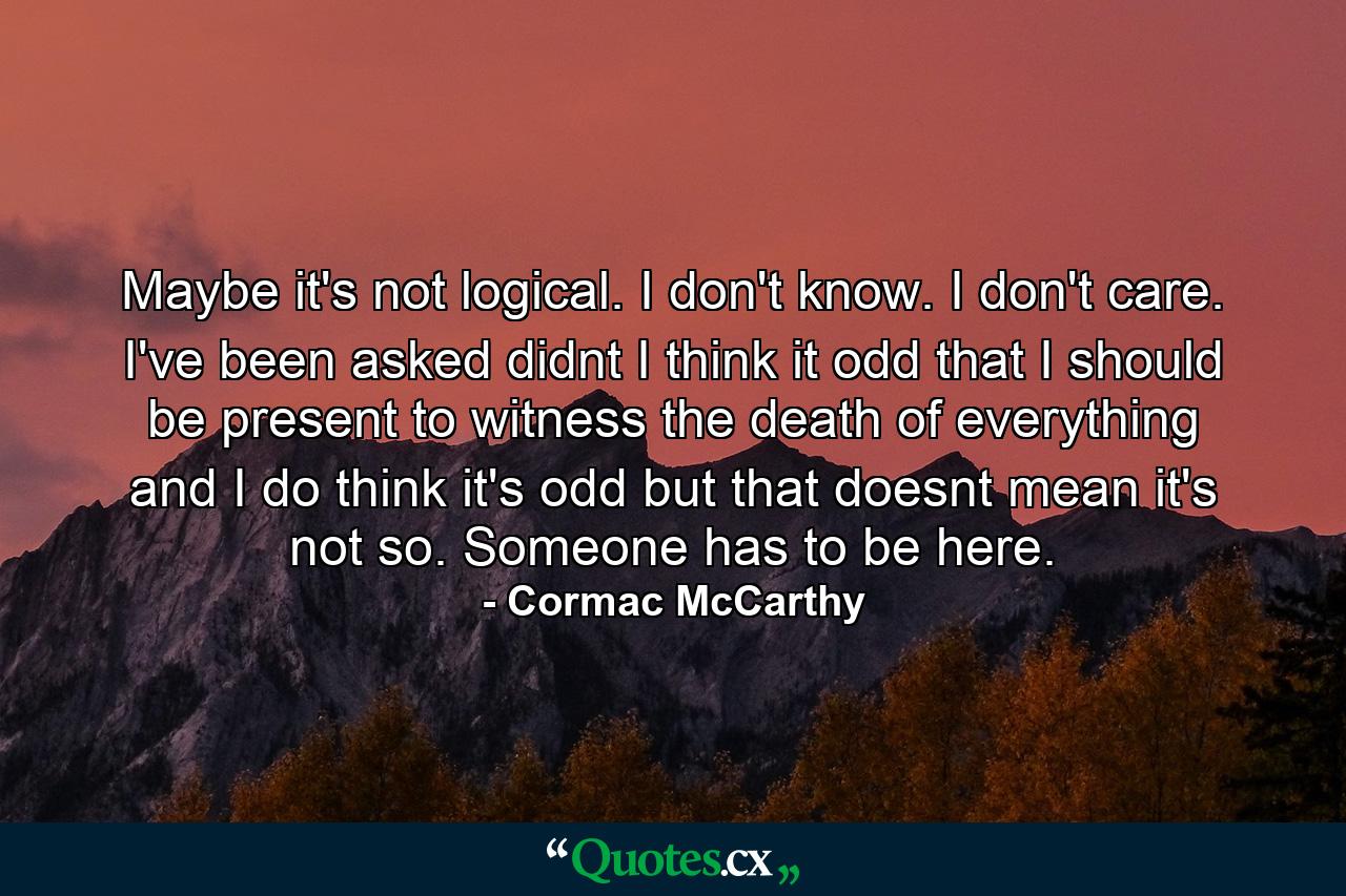 Maybe it's not logical. I don't know. I don't care. I've been asked didnt I think it odd that I should be present to witness the death of everything and I do think it's odd but that doesnt mean it's not so. Someone has to be here. - Quote by Cormac McCarthy