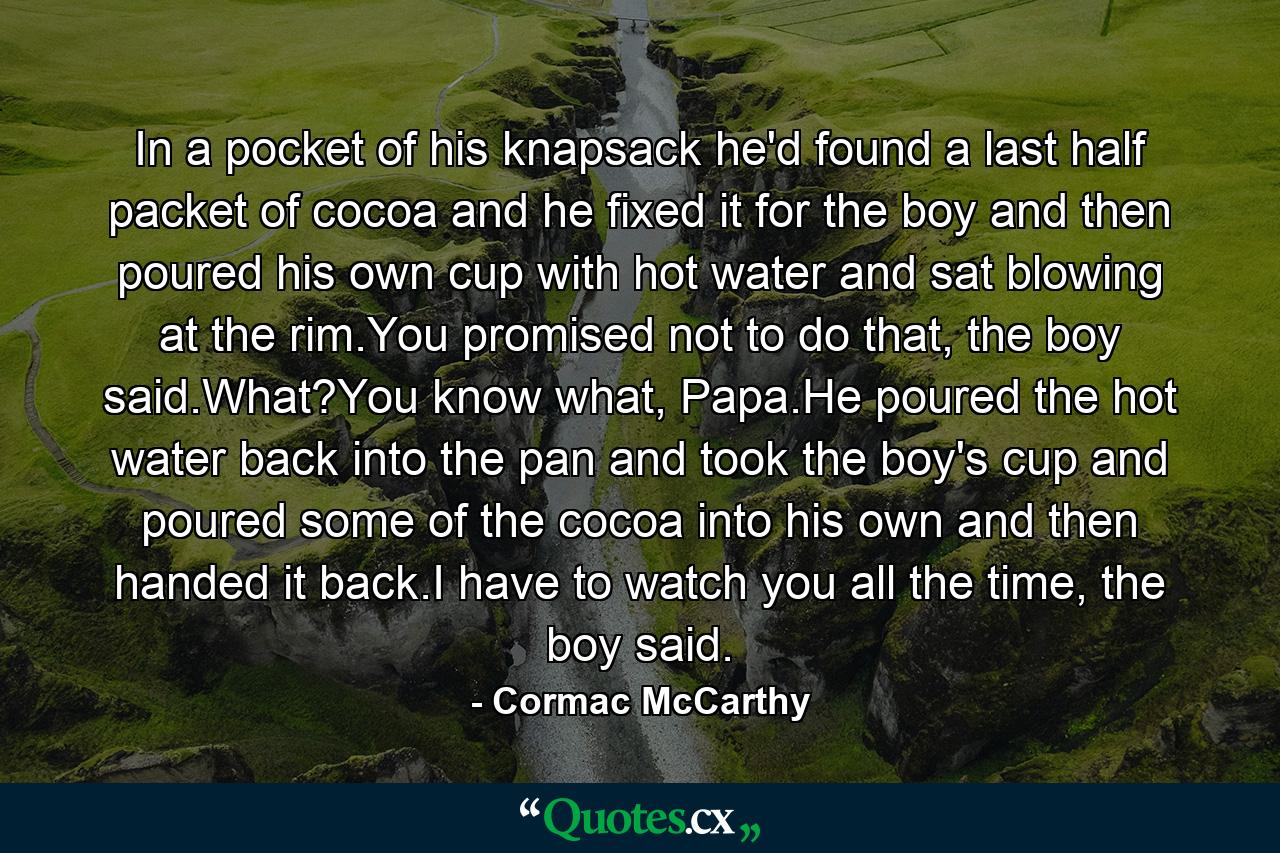 In a pocket of his knapsack he'd found a last half packet of cocoa and he fixed it for the boy and then poured his own cup with hot water and sat blowing at the rim.You promised not to do that, the boy said.What?You know what, Papa.He poured the hot water back into the pan and took the boy's cup and poured some of the cocoa into his own and then handed it back.I have to watch you all the time, the boy said. - Quote by Cormac McCarthy