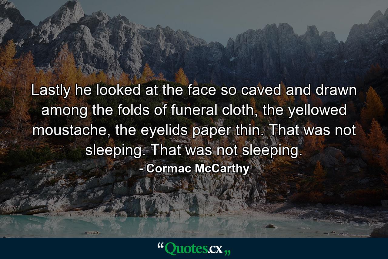 Lastly he looked at the face so caved and drawn among the folds of funeral cloth, the yellowed moustache, the eyelids paper thin. That was not sleeping. That was not sleeping. - Quote by Cormac McCarthy