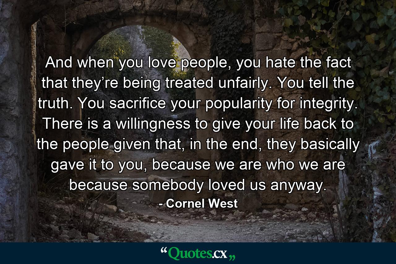 And when you love people, you hate the fact that they’re being treated unfairly. You tell the truth. You sacrifice your popularity for integrity. There is a willingness to give your life back to the people given that, in the end, they basically gave it to you, because we are who we are because somebody loved us anyway. - Quote by Cornel West