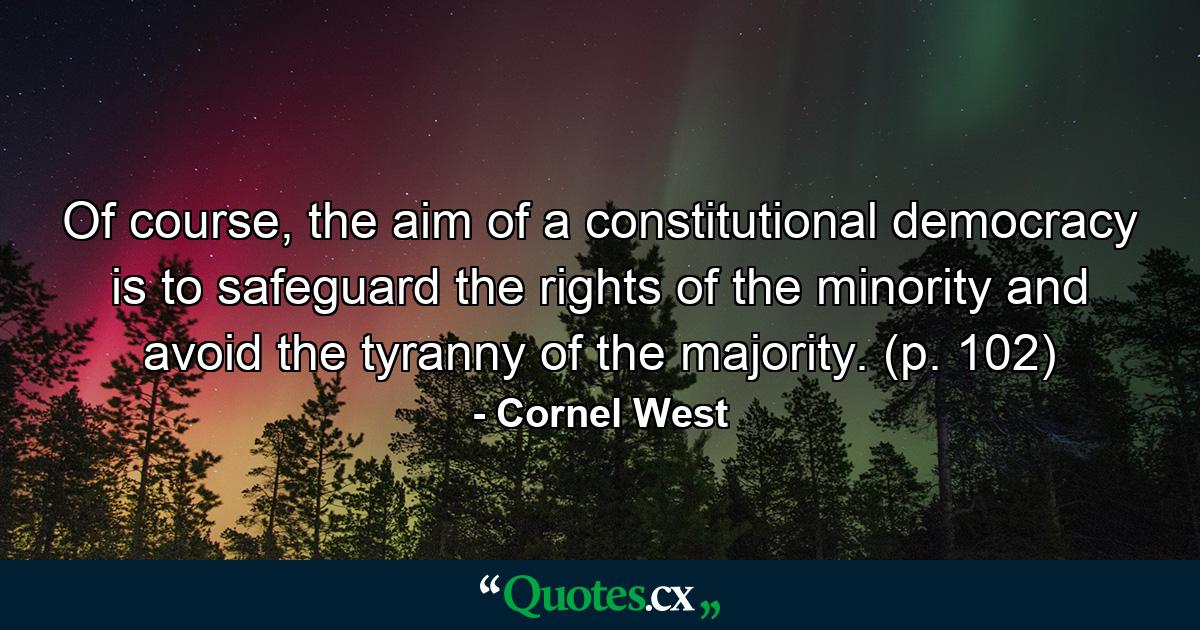 Of course, the aim of a constitutional democracy is to safeguard the rights of the minority and avoid the tyranny of the majority. (p. 102) - Quote by Cornel West