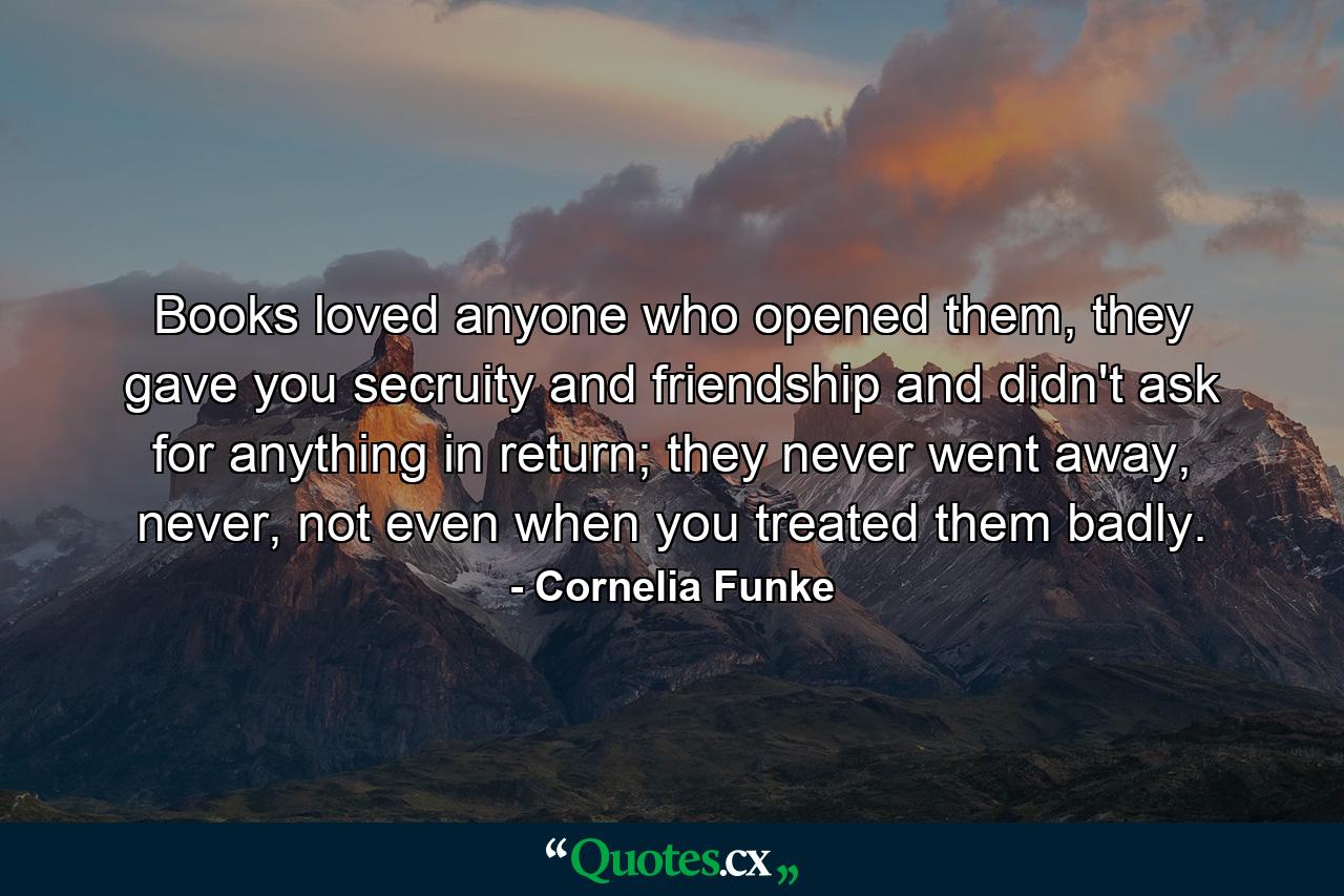 Books loved anyone who opened them, they gave you secruity and friendship and didn't ask for anything in return; they never went away, never, not even when you treated them badly. - Quote by Cornelia Funke