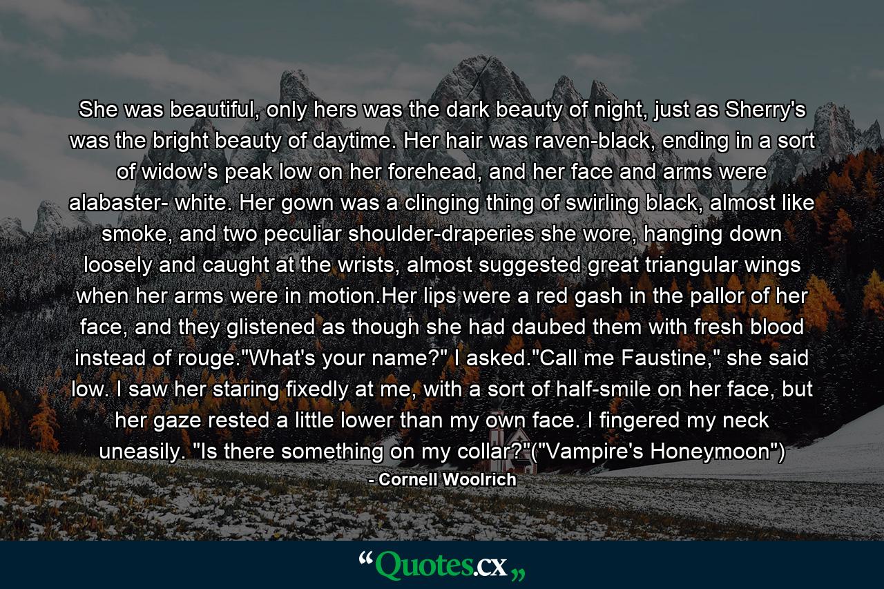 She was beautiful, only hers was the dark beauty of night, just as Sherry's was the bright beauty of daytime. Her hair was raven-black, ending in a sort of widow's peak low on her forehead, and her face and arms were alabaster- white. Her gown was a clinging thing of swirling black, almost like smoke, and two peculiar shoulder-draperies she wore, hanging down loosely and caught at the wrists, almost suggested great triangular wings when her arms were in motion.Her lips were a red gash in the pallor of her face, and they glistened as though she had daubed them with fresh blood instead of rouge.