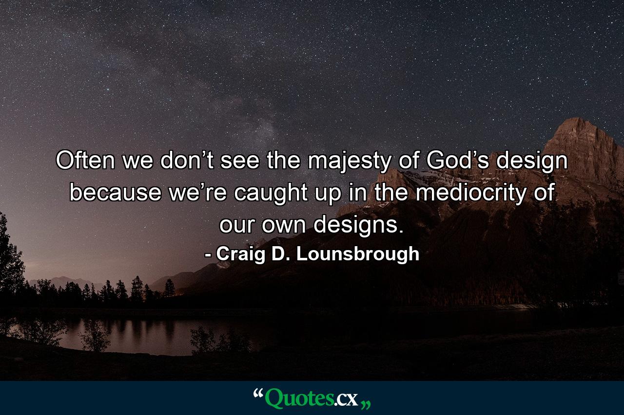 Often we don’t see the majesty of God’s design because we’re caught up in the mediocrity of our own designs. - Quote by Craig D. Lounsbrough