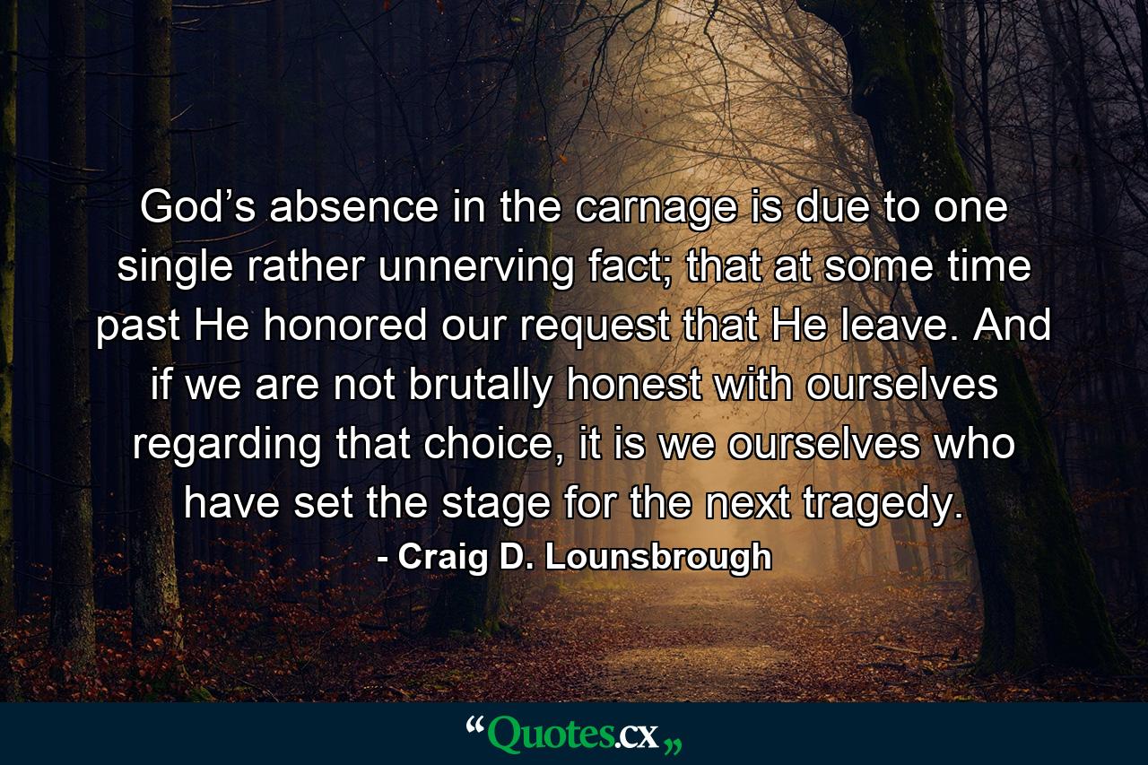 God’s absence in the carnage is due to one single rather unnerving fact; that at some time past He honored our request that He leave. And if we are not brutally honest with ourselves regarding that choice, it is we ourselves who have set the stage for the next tragedy. - Quote by Craig D. Lounsbrough