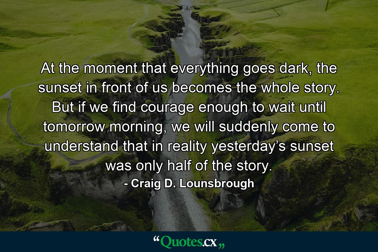 At the moment that everything goes dark, the sunset in front of us becomes the whole story. But if we find courage enough to wait until tomorrow morning, we will suddenly come to understand that in reality yesterday’s sunset was only half of the story. - Quote by Craig D. Lounsbrough