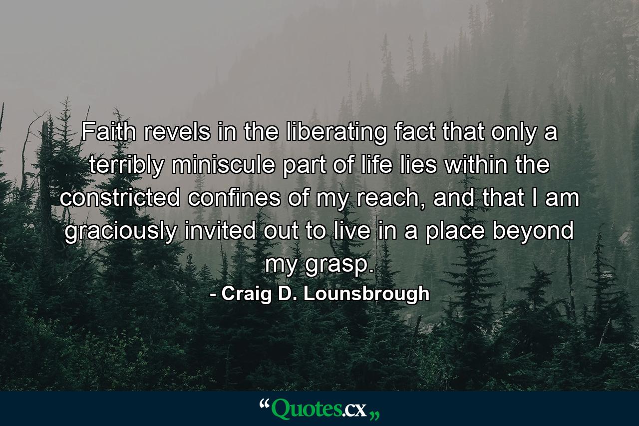 Faith revels in the liberating fact that only a terribly miniscule part of life lies within the constricted confines of my reach, and that I am graciously invited out to live in a place beyond my grasp. - Quote by Craig D. Lounsbrough