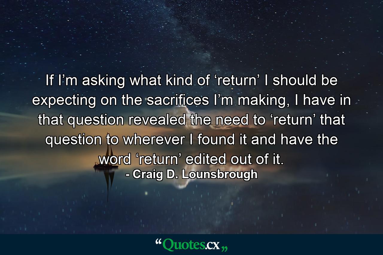 If I’m asking what kind of ‘return’ I should be expecting on the sacrifices I’m making, I have in that question revealed the need to ‘return’ that question to wherever I found it and have the word ‘return’ edited out of it. - Quote by Craig D. Lounsbrough