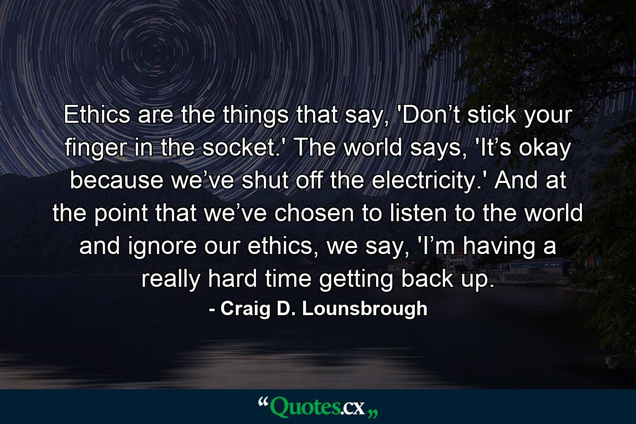 Ethics are the things that say, 'Don’t stick your finger in the socket.' The world says, 'It’s okay because we’ve shut off the electricity.' And at the point that we’ve chosen to listen to the world and ignore our ethics, we say, 'I’m having a really hard time getting back up. - Quote by Craig D. Lounsbrough