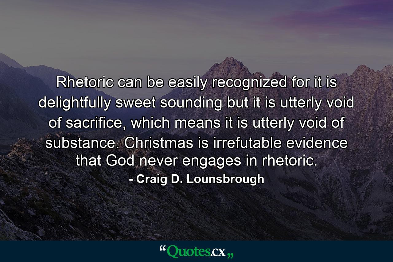 Rhetoric can be easily recognized for it is delightfully sweet sounding but it is utterly void of sacrifice, which means it is utterly void of substance. Christmas is irrefutable evidence that God never engages in rhetoric. - Quote by Craig D. Lounsbrough