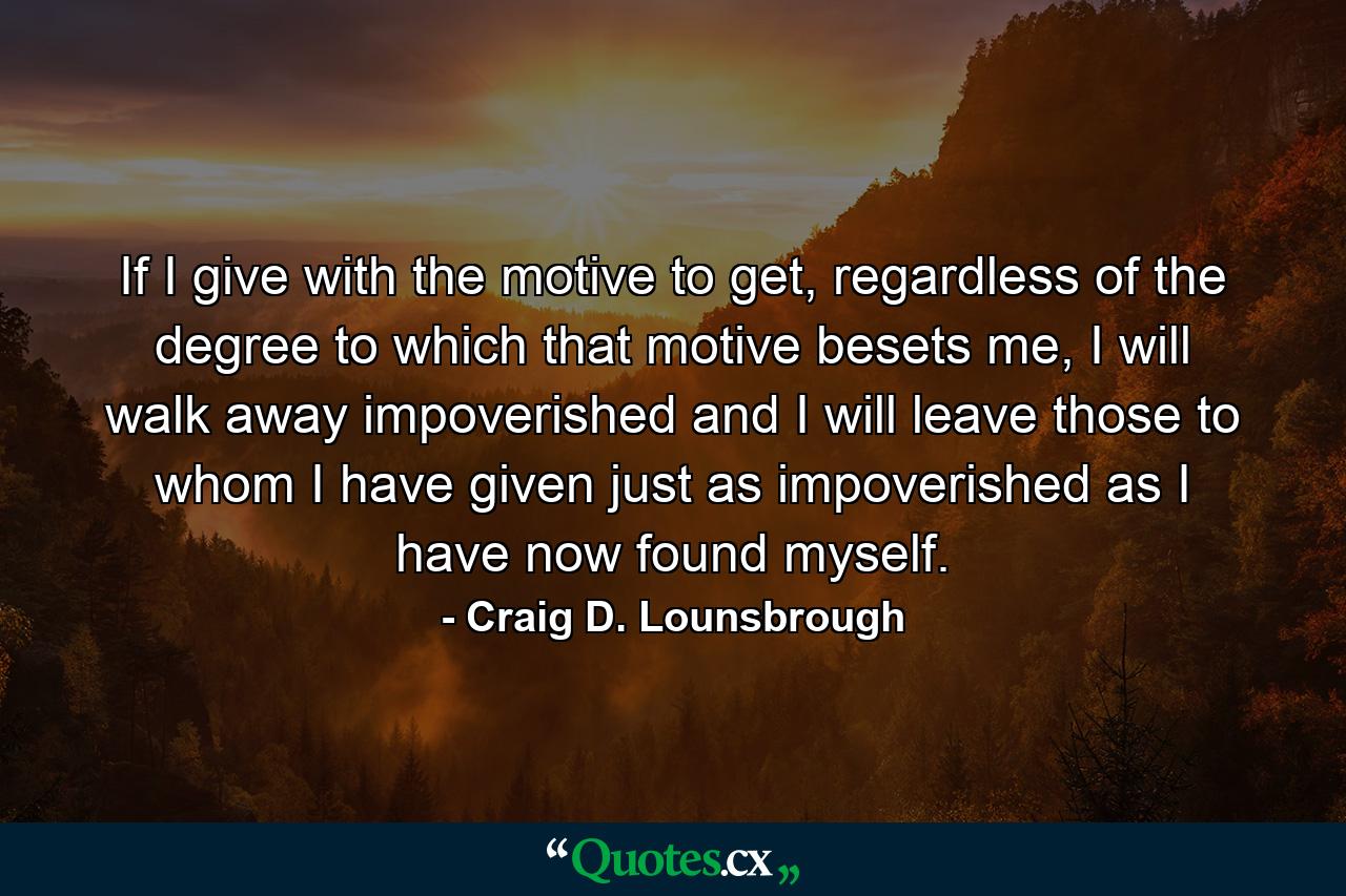 If I give with the motive to get, regardless of the degree to which that motive besets me, I will walk away impoverished and I will leave those to whom I have given just as impoverished as I have now found myself. - Quote by Craig D. Lounsbrough