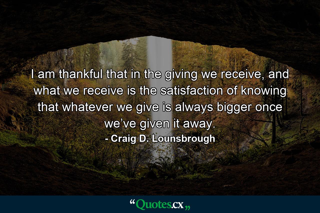 I am thankful that in the giving we receive, and what we receive is the satisfaction of knowing that whatever we give is always bigger once we’ve given it away. - Quote by Craig D. Lounsbrough