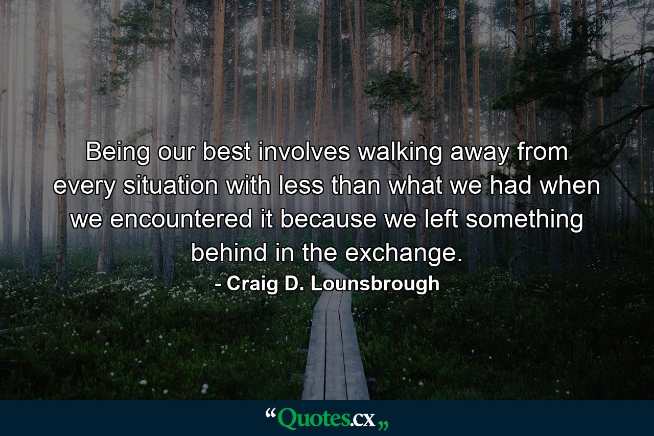 Being our best involves walking away from every situation with less than what we had when we encountered it because we left something behind in the exchange. - Quote by Craig D. Lounsbrough