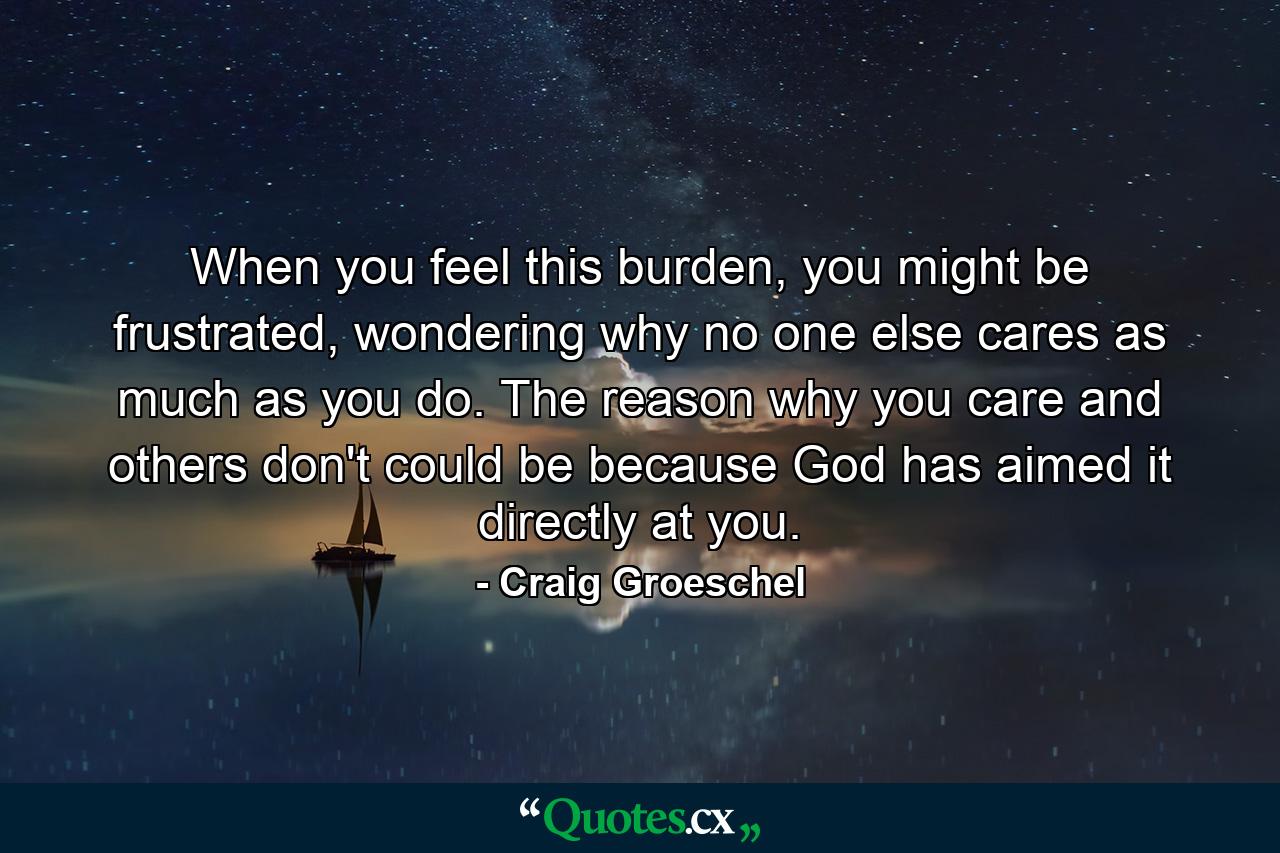 When you feel this burden, you might be frustrated, wondering why no one else cares as much as you do. The reason why you care and others don't could be because God has aimed it directly at you. - Quote by Craig Groeschel