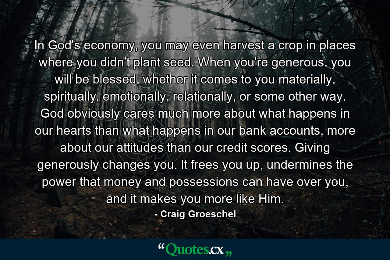 In God's economy, you may even harvest a crop in places where you didn't plant seed. When you're generous, you will be blessed, whether it comes to you materially, spiritually, emotionally, relationally, or some other way. God obviously cares much more about what happens in our hearts than what happens in our bank accounts, more about our attitudes than our credit scores. Giving generously changes you. It frees you up, undermines the power that money and possessions can have over you, and it makes you more like Him. - Quote by Craig Groeschel