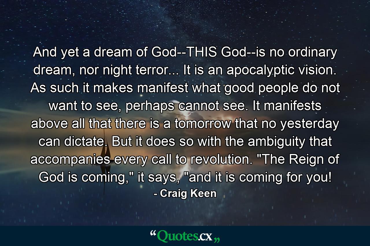 And yet a dream of God--THIS God--is no ordinary dream, nor night terror... It is an apocalyptic vision. As such it makes manifest what good people do not want to see, perhaps cannot see. It manifests above all that there is a tomorrow that no yesterday can dictate. But it does so with the ambiguity that accompanies every call to revolution. 