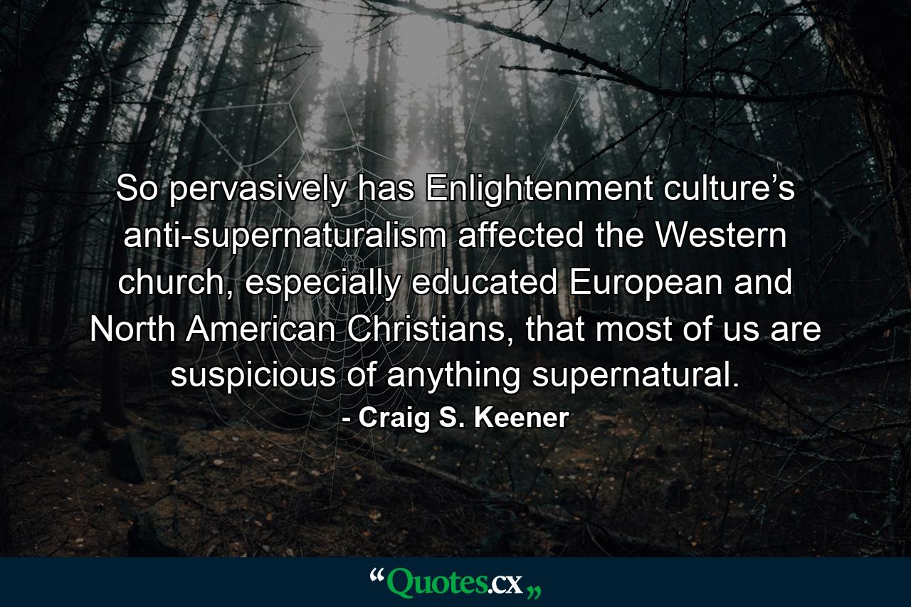 So pervasively has Enlightenment culture’s anti-supernaturalism affected the Western church, especially educated European and North American Christians, that most of us are suspicious of anything supernatural. - Quote by Craig S. Keener