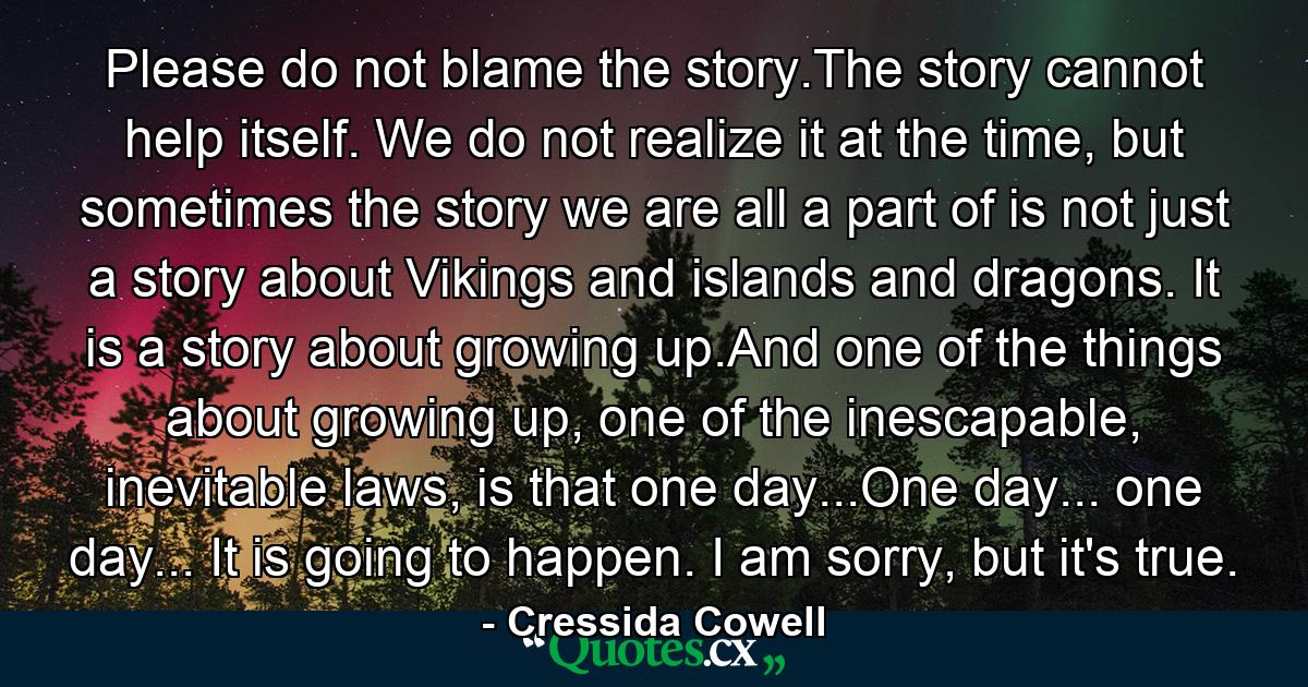 Please do not blame the story.The story cannot help itself. We do not realize it at the time, but sometimes the story we are all a part of is not just a story about Vikings and islands and dragons. It is a story about growing up.And one of the things about growing up, one of the inescapable, inevitable laws, is that one day...One day... one day... It is going to happen. I am sorry, but it's true. - Quote by Cressida Cowell