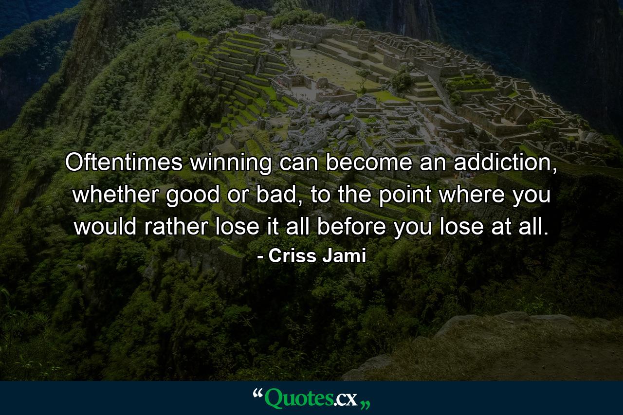 Oftentimes winning can become an addiction, whether good or bad, to the point where you would rather lose it all before you lose at all. - Quote by Criss Jami