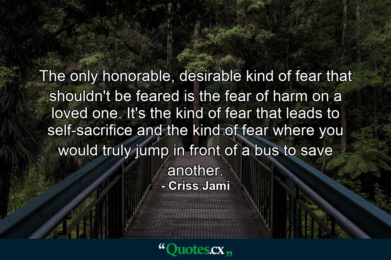 The only honorable, desirable kind of fear that shouldn't be feared is the fear of harm on a loved one. It's the kind of fear that leads to self-sacrifice and the kind of fear where you would truly jump in front of a bus to save another. - Quote by Criss Jami