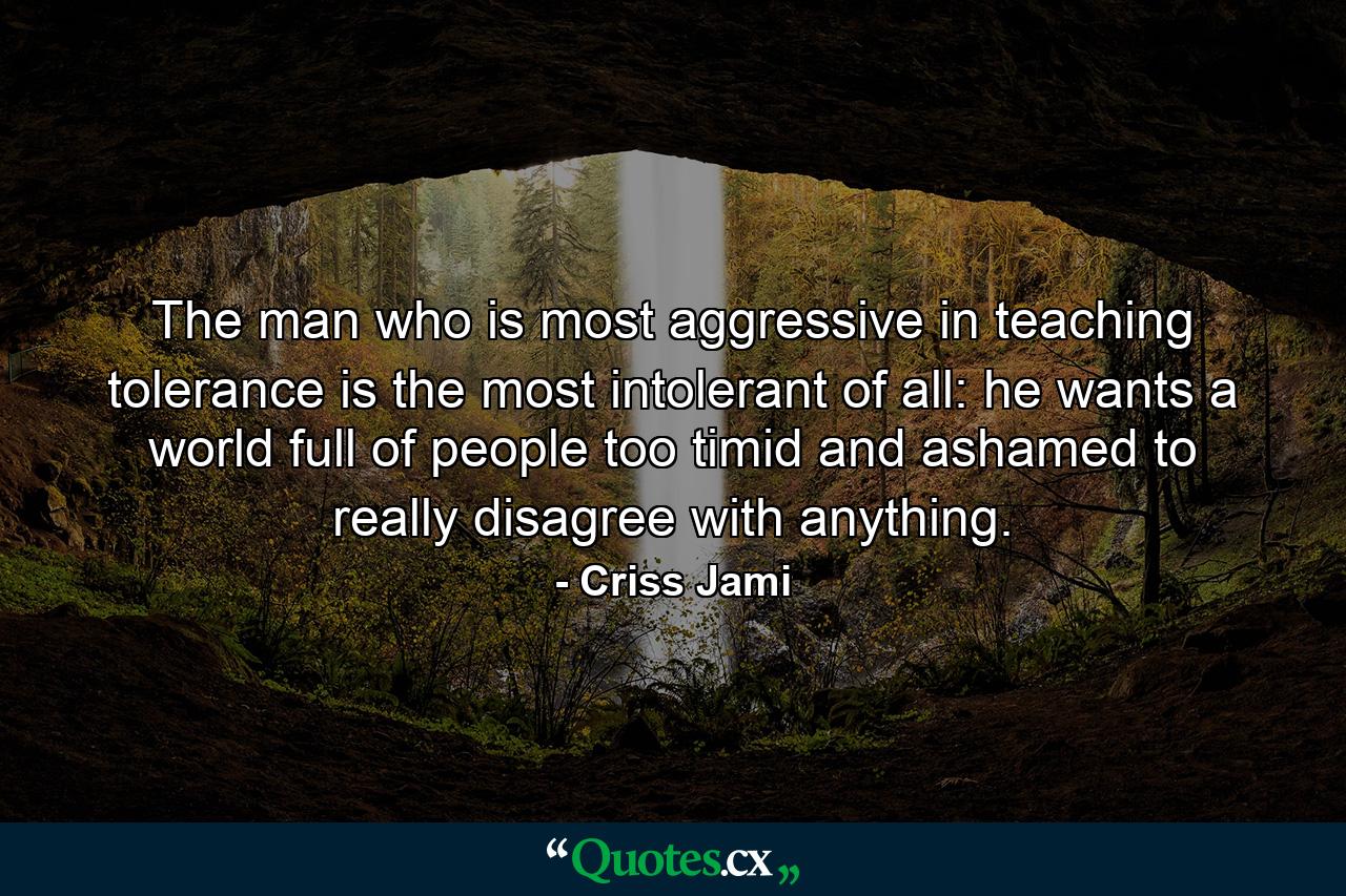 The man who is most aggressive in teaching tolerance is the most intolerant of all: he wants a world full of people too timid and ashamed to really disagree with anything. - Quote by Criss Jami