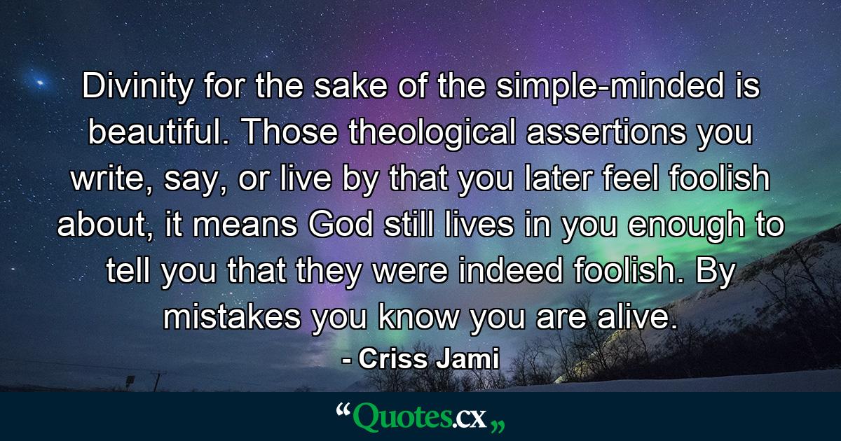 Divinity for the sake of the simple-minded is beautiful. Those theological assertions you write, say, or live by that you later feel foolish about, it means God still lives in you enough to tell you that they were indeed foolish. By mistakes you know you are alive. - Quote by Criss Jami