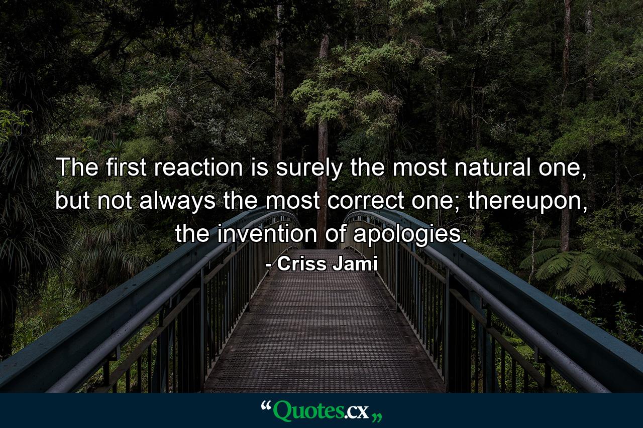 The first reaction is surely the most natural one, but not always the most correct one; thereupon, the invention of apologies. - Quote by Criss Jami