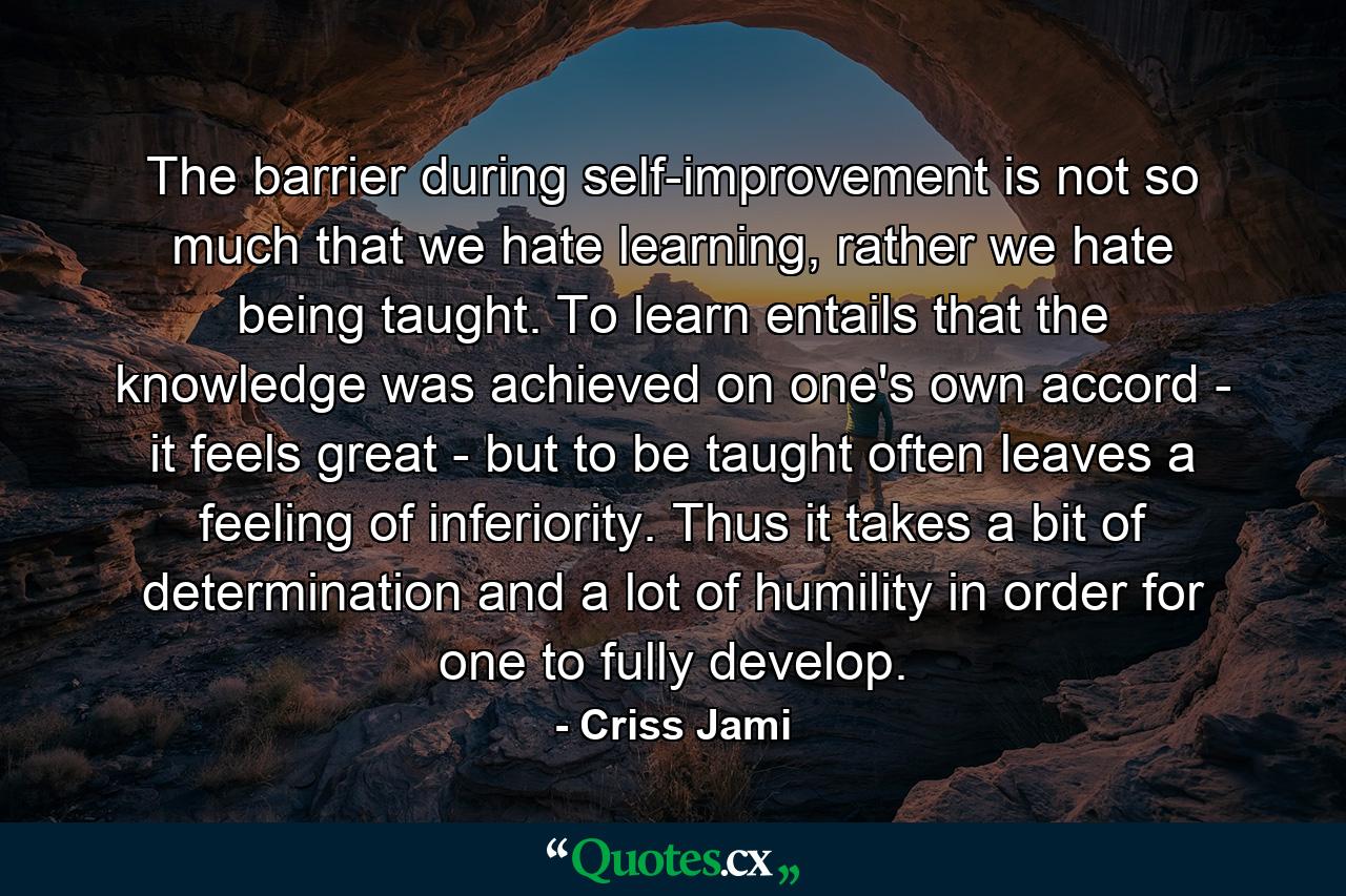 The barrier during self-improvement is not so much that we hate learning, rather we hate being taught. To learn entails that the knowledge was achieved on one's own accord - it feels great - but to be taught often leaves a feeling of inferiority. Thus it takes a bit of determination and a lot of humility in order for one to fully develop. - Quote by Criss Jami