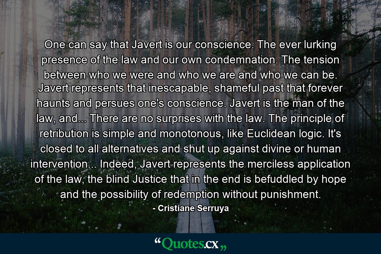 One can say that Javert is our conscience. The ever lurking presence of the law and our own condemnation. The tension between who we were and who we are and who we can be. Javert represents that inescapable, shameful past that forever haunts and persues one's conscience. Javert is the man of the law, and... There are no surprises with the law. The principle of retribution is simple and monotonous, like Euclidean logic. It's closed to all alternatives and shut up against divine or human intervention... Indeed, Javert represents the merciless application of the law, the blind Justice that in the end is befuddled by hope and the possibility of redemption without punishment. - Quote by Cristiane Serruya