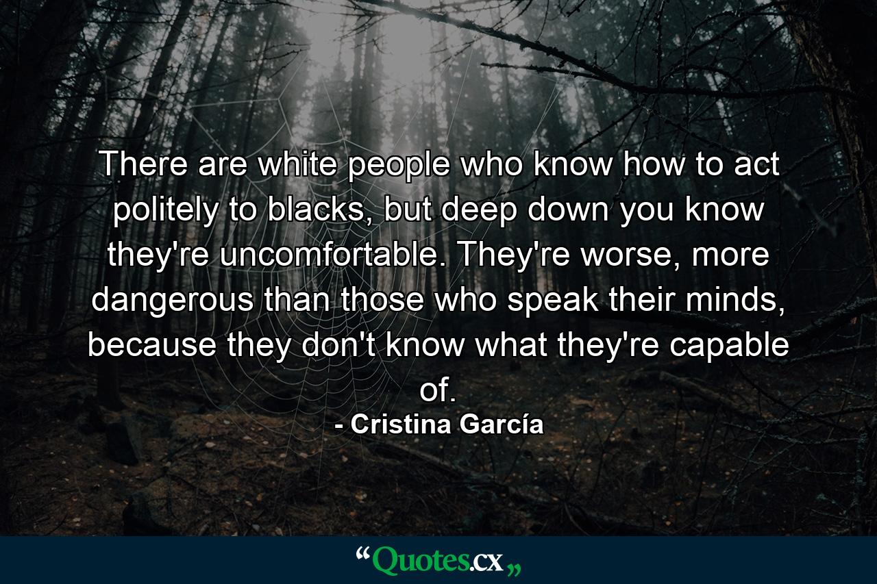 There are white people who know how to act politely to blacks, but deep down you know they're uncomfortable. They're worse, more dangerous than those who speak their minds, because they don't know what they're capable of. - Quote by Cristina García