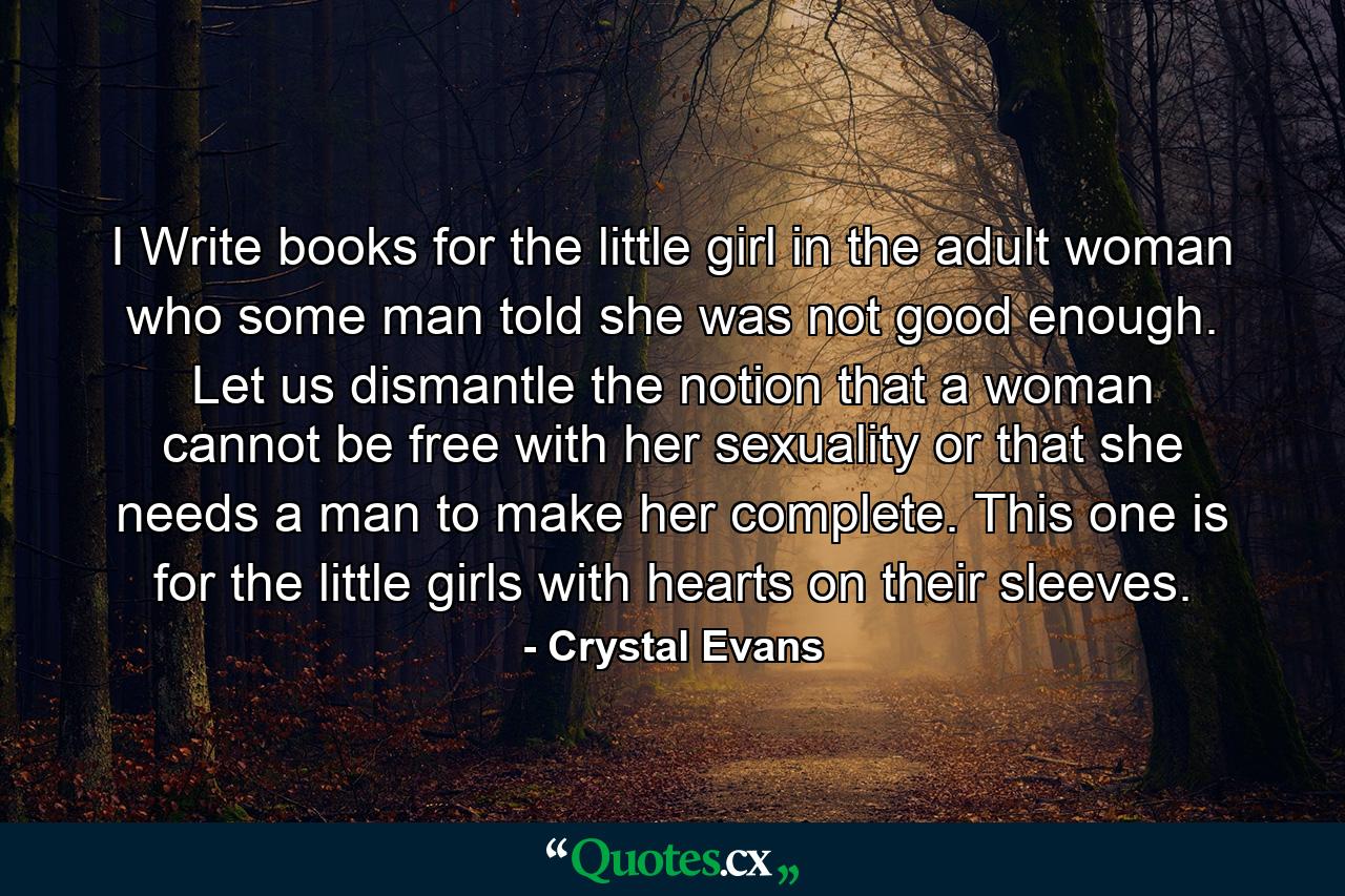 I Write books for the little girl in the adult woman who some man told she was not good enough. Let us dismantle the notion that a woman cannot be free with her sexuality or that she needs a man to make her complete. This one is for the little girls with hearts on their sleeves. - Quote by Crystal Evans