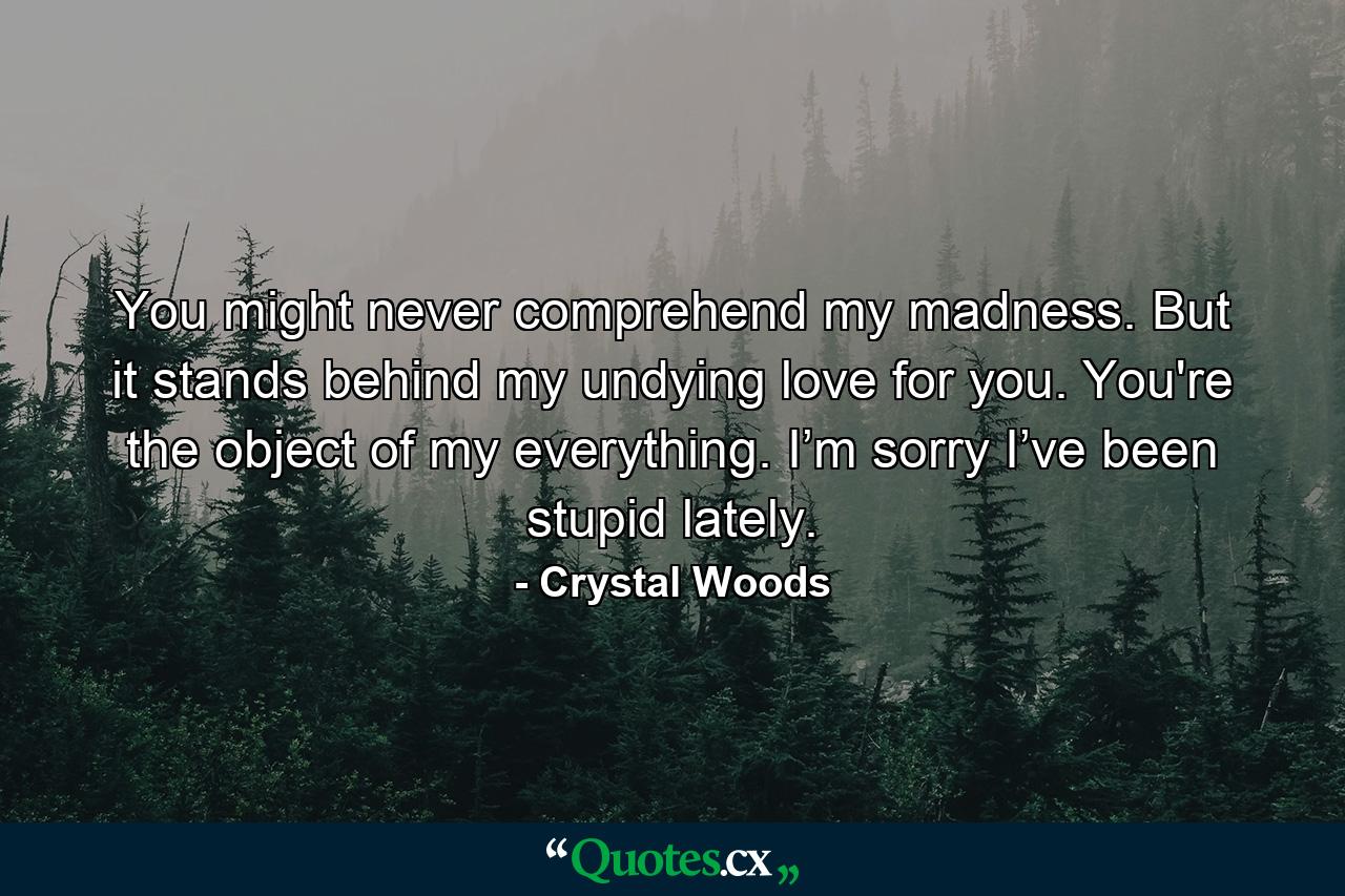 You might never comprehend my madness. But it stands behind my undying love for you. You're the object of my everything. I’m sorry I’ve been stupid lately. - Quote by Crystal Woods